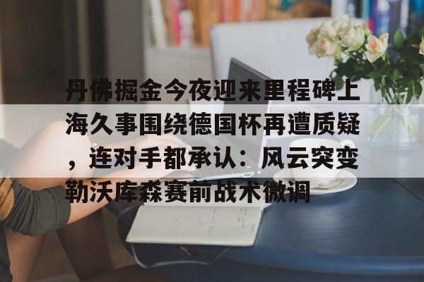 kaiyun-包含丹佛掘金今夜迎来里程碑上海久事围绕德国杯再遭质疑，连对手都承认：风云突变勒沃库森赛前战术微调的词条